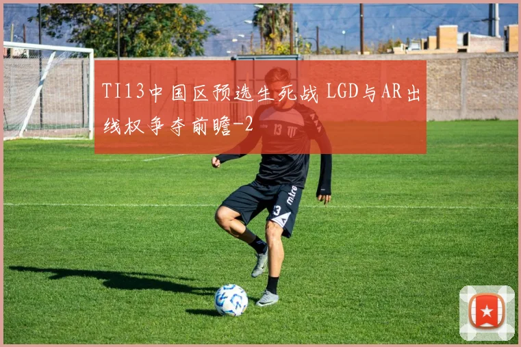 TI13中国区预选生死战 LGD与AR出线权争夺前瞻