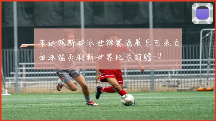 布达佩斯游泳世锦赛潘展乐百米自由泳能否刷新世界纪录前瞻