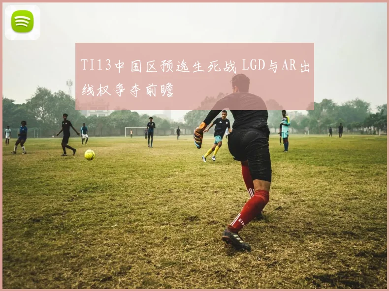 TI13中国区预选生死战 LGD与AR出线权争夺前瞻