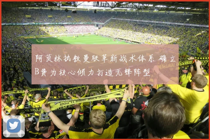 阿莫林执教曼联革新战术体系 确立B费为核心倾力打造无锋阵型