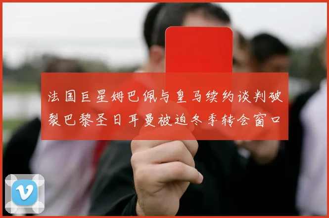 法国巨星姆巴佩与皇马续约谈判破裂巴黎圣日耳曼被迫冬季转会窗口紧急出售