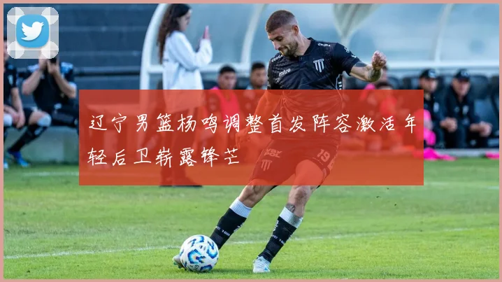 辽宁男篮杨鸣调整首发阵容激活年轻后卫崭露锋芒
