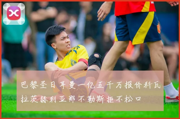 巴黎圣日耳曼一亿五千万报价科瓦拉茨赫利亚那不勒斯拒不松口