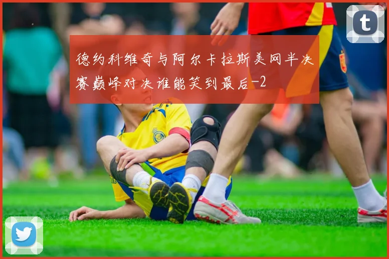 德约科维奇与阿尔卡拉斯美网半决赛巅峰对决谁能笑到最后
