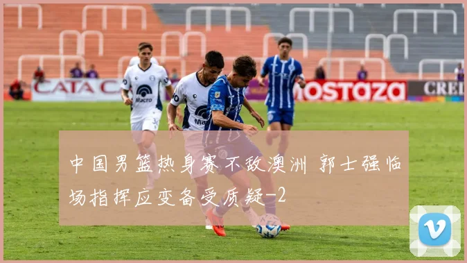 中国男篮热身赛不敌澳洲 郭士强临场指挥应变备受质疑
