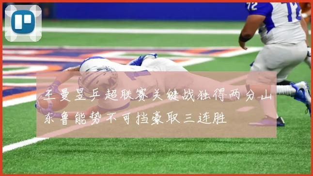 王曼昱乒超联赛关键战独得两分山东鲁能势不可挡豪取三连胜