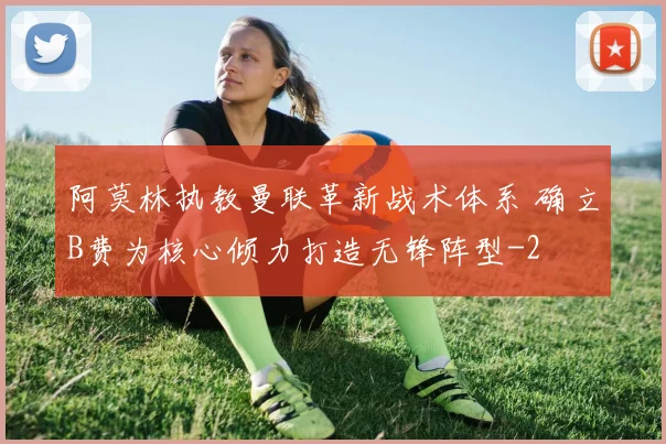 阿莫林执教曼联革新战术体系 确立B费为核心倾力打造无锋阵型