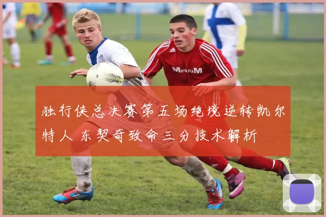 独行侠总决赛第五场绝境逆转凯尔特人 东契奇致命三分技术解析