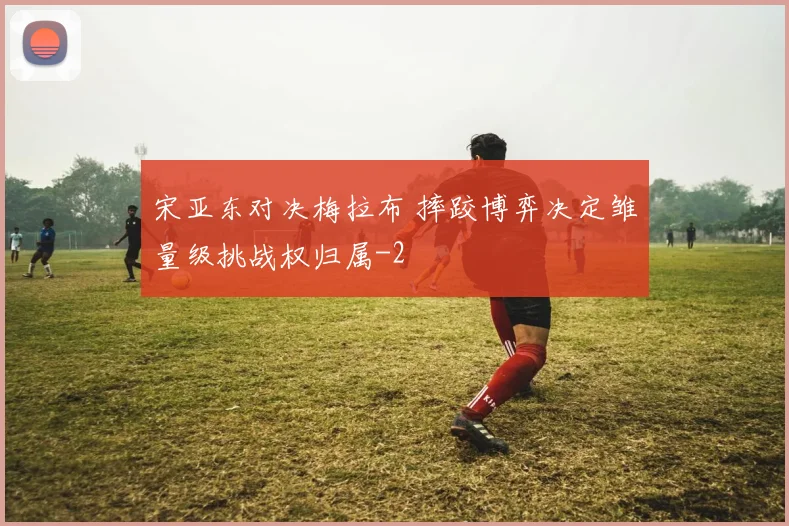 宋亚东对决梅拉布 摔跤博弈决定雏量级挑战权归属