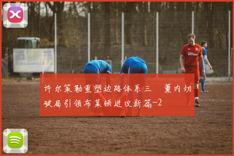 许尔策勒重塑边路体系三笘薰内切破局引领布莱顿进攻新篇