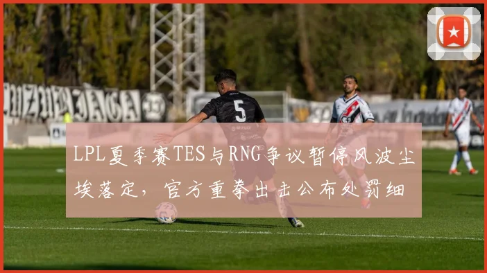 LPL夏季赛TES与RNG争议暂停风波尘埃落定，官方重拳出击公布处罚细节