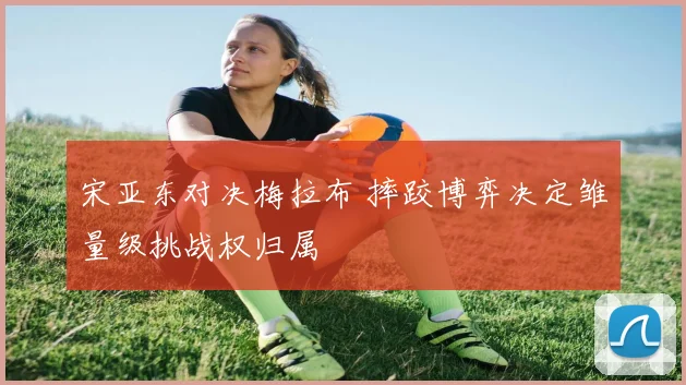 宋亚东对决梅拉布 摔跤博弈决定雏量级挑战权归属