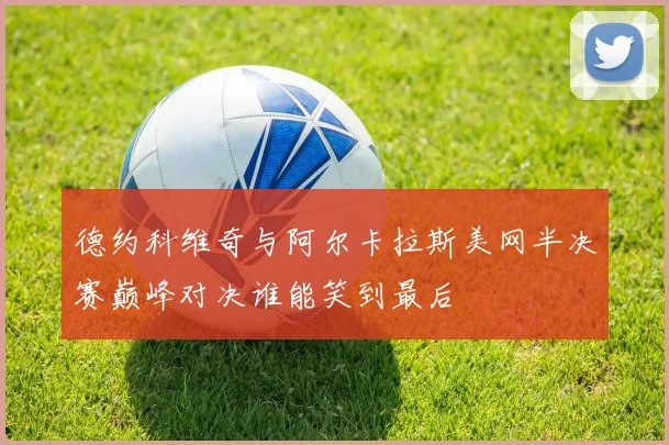 德约科维奇与阿尔卡拉斯美网半决赛巅峰对决谁能笑到最后
