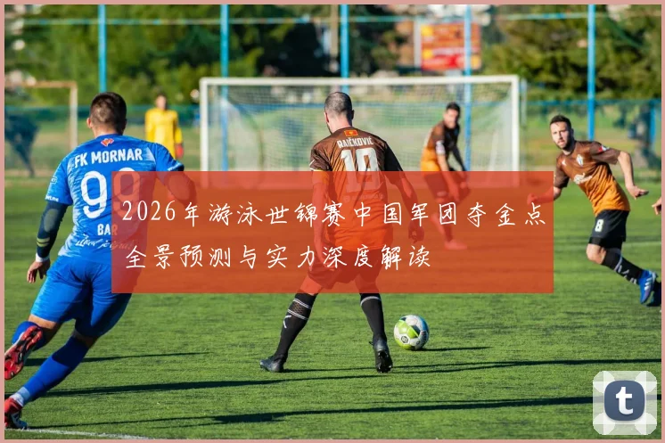 2026年游泳世锦赛中国军团夺金点全景预测与实力深度解读