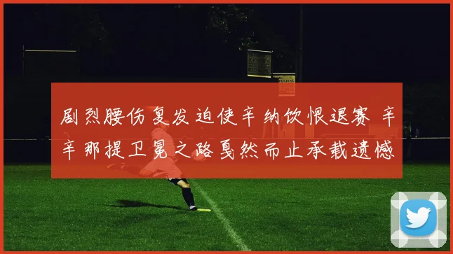 剧烈腰伤复发迫使辛纳饮恨退赛 辛辛那提卫冕之路戛然而止承载遗憾