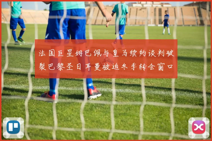 法国巨星姆巴佩与皇马续约谈判破裂巴黎圣日耳曼被迫冬季转会窗口紧急出售