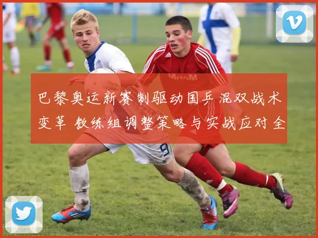 巴黎奥运新赛制驱动国乒混双战术变革 教练组调整策略与实战应对全面解析