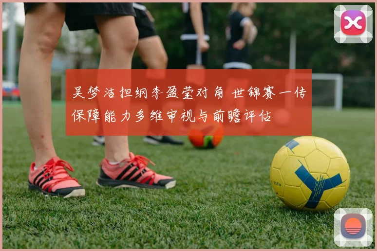 吴梦洁担纲李盈莹对角 世锦赛一传保障能力多维审视与前瞻评估