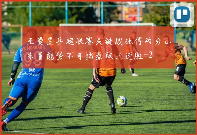 王曼昱乒超联赛关键战独得两分山东鲁能势不可挡豪取三连胜