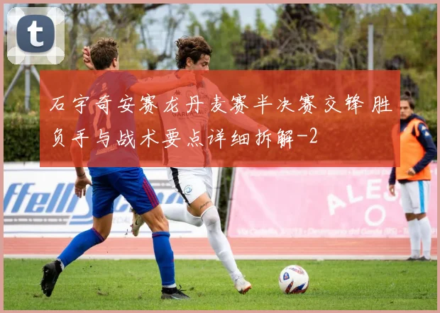 石宇奇安赛龙丹麦赛半决赛交锋 胜负手与战术要点详细拆解