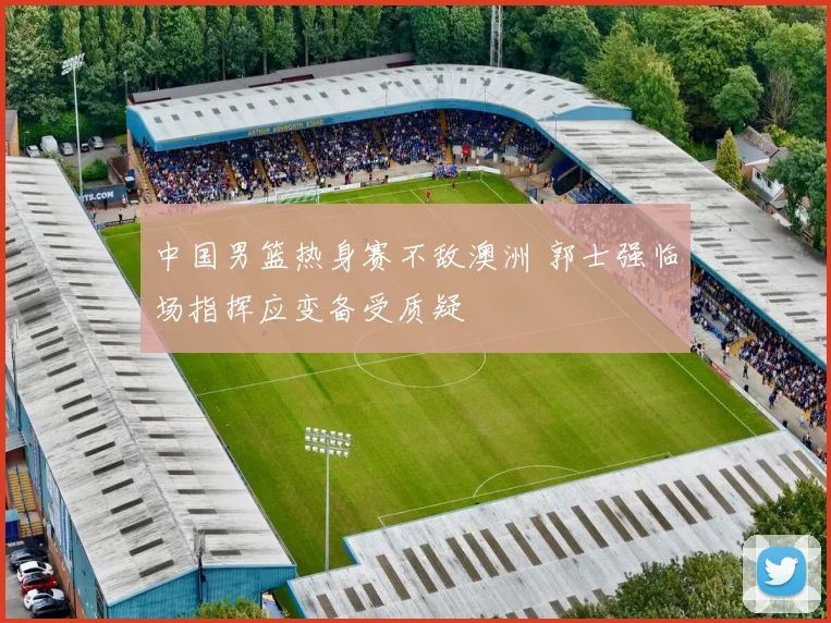 中国男篮热身赛不敌澳洲 郭士强临场指挥应变备受质疑